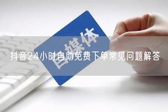 抖音24小时自助免费下单常见问题解答